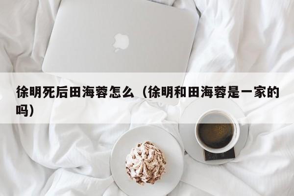 徐明死后田海蓉怎么（徐明和田海蓉是一家的吗）