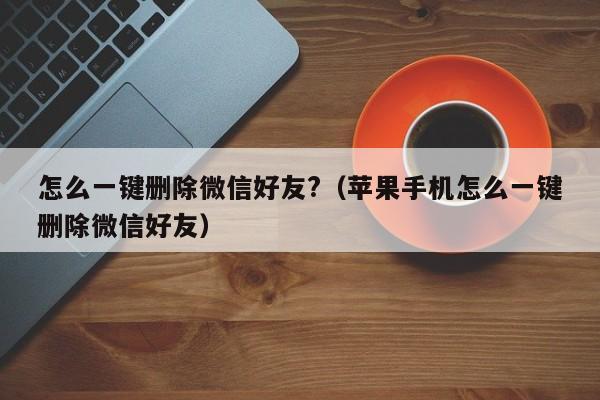 怎么一键删除微信好友?（苹果手机怎么一键删除微信好友）