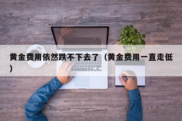 黄金费用依然跌不下去了（黄金费用一直走低）