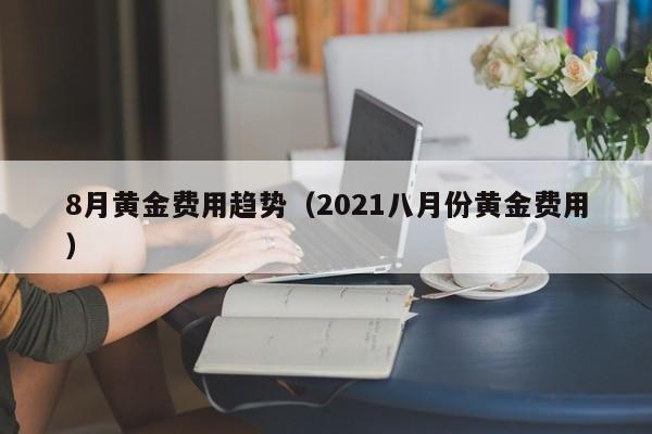 8月黄金费用趋势（2021八月份黄金费用）