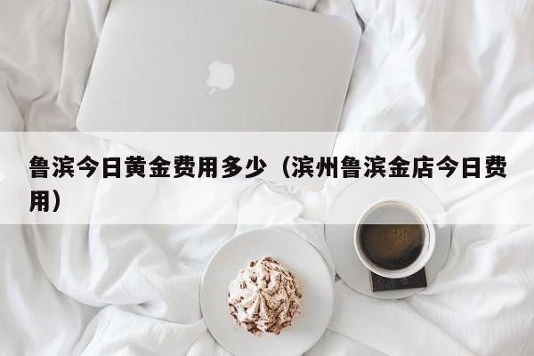 鲁滨今日黄金费用多少（滨州鲁滨金店今日费用）