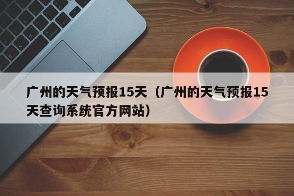 广州的天气预报15天（广州的天气预报15天查询系统官方网站）