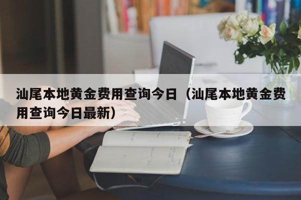 汕尾本地黄金费用查询今日（汕尾本地黄金费用查询今日最新）