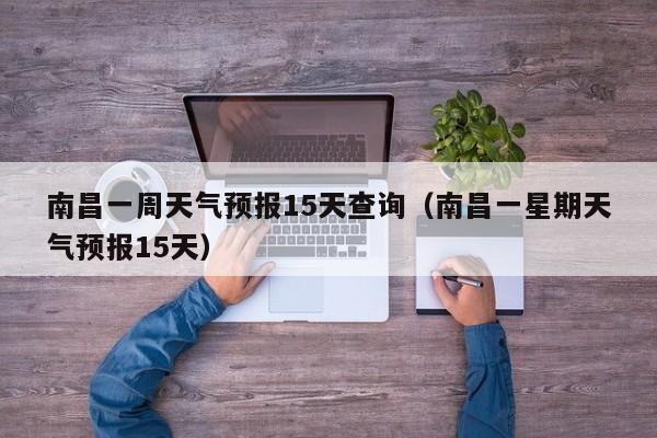 南昌一周天气预报15天查询（南昌一星期天气预报15天）