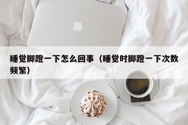 睡觉脚蹬一下怎么回事（睡觉时脚蹬一下次数频繁）