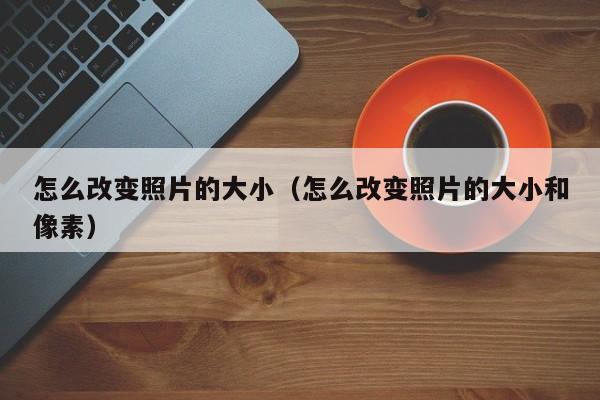 怎么改变照片的大小（怎么改变照片的大小和像素）