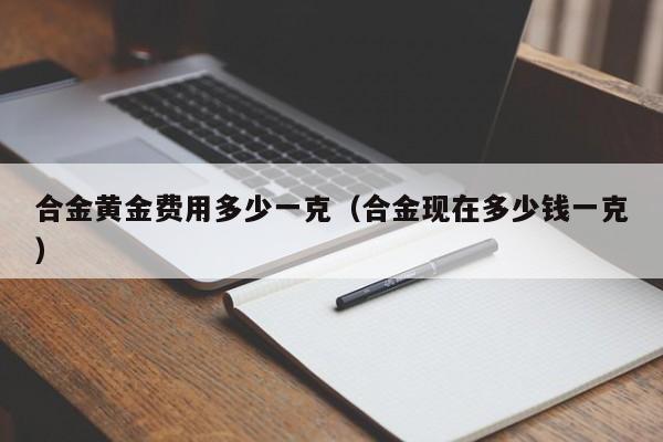 合金黄金费用多少一克(合金现在多少钱一克)