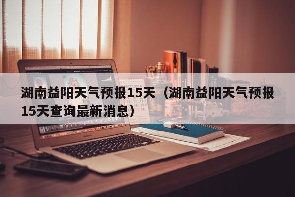 湖南益阳天气预报15天(湖南益阳天气预报15天查询最新消息)
