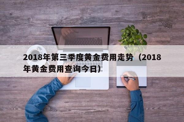 2018年第三季度黄金费用走势（2018年黄金费用查询今日）