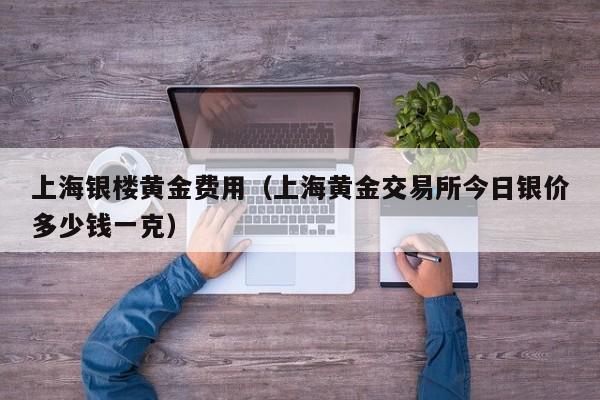 上海银楼黄金费用(上海黄金交易所今日银价多少钱一克)