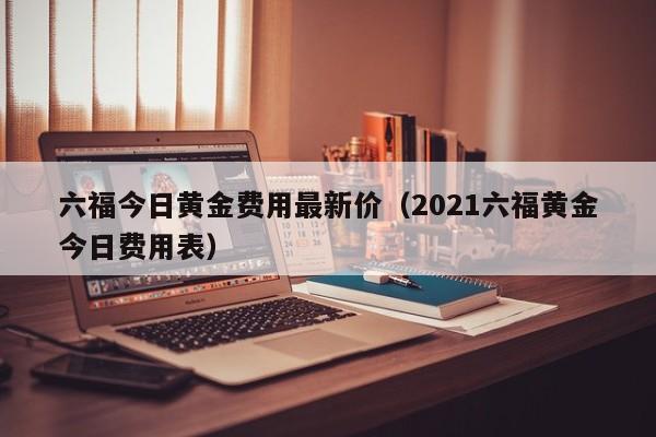 六福今日黄金费用最新价(2021六福黄金今日费用表)