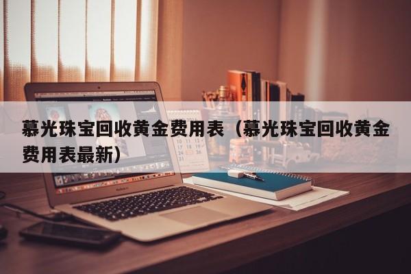 慕光珠宝回收黄金费用表（慕光珠宝回收黄金费用表最新）
