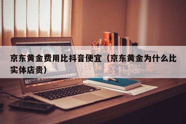 京东黄金费用比抖音便宜(京东黄金为什么比实体店贵)