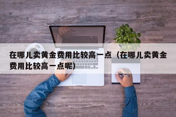 在哪儿卖黄金费用比较高一点（在哪儿卖黄金费用比较高一点呢）