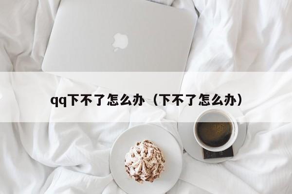 qq下不了怎么办（下不了怎么办）