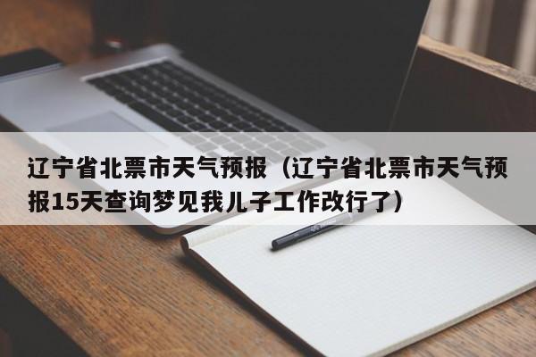 辽宁省北票市天气预报（辽宁省北票市天气预报15天查询梦见我儿子工作改行了）