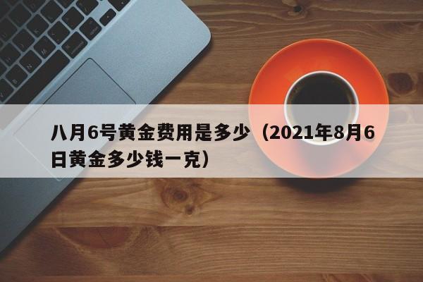 八月6号黄金费用是多少（2021年8月6日黄金多少钱一克）