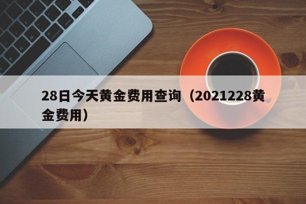 28日今天黄金费用查询（2021228黄金费用）