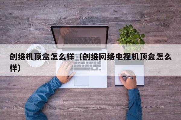 创维机顶盒怎么样（创维网络电视机顶盒怎么样）