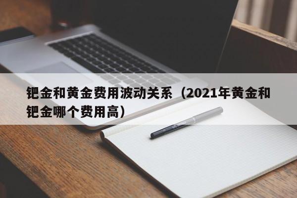 钯金和黄金费用波动关系（2021年黄金和钯金哪个费用高）