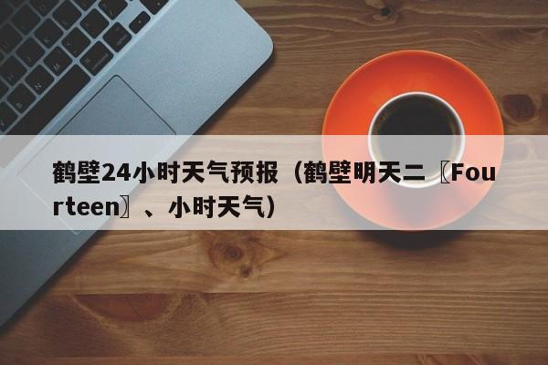 鹤壁24小时天气预报（鹤壁明天二〖Fourteen〗、小时天气）