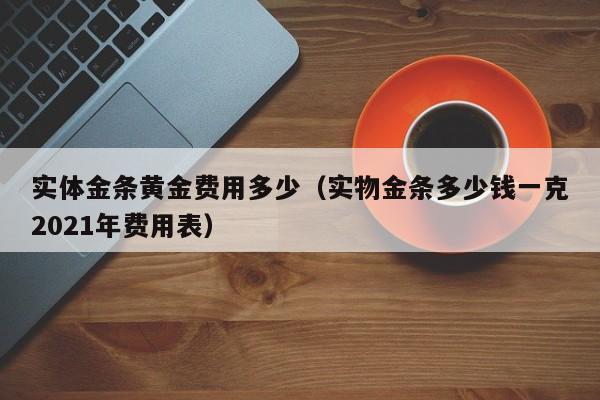实体金条黄金费用多少（实物金条多少钱一克2021年费用表）