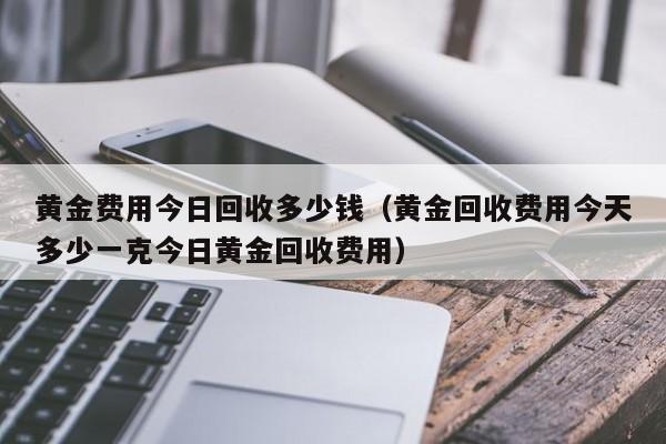 黄金费用今日回收多少钱（黄金回收费用今天多少一克今日黄金回收费用）