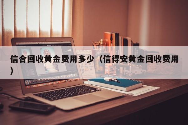 信合回收黄金费用多少（信得安黄金回收费用）