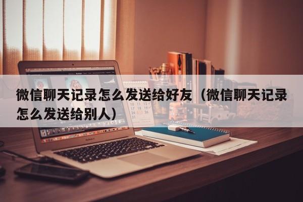 微信聊天记录怎么发送给好友（微信聊天记录怎么发送给别人）