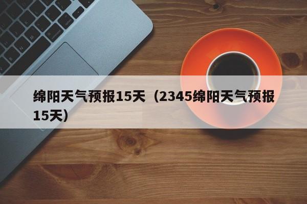 绵阳天气预报15天（2345绵阳天气预报15天）