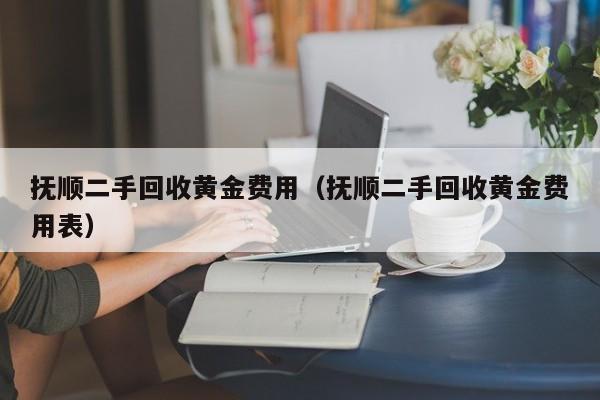 抚顺二手回收黄金费用（抚顺二手回收黄金费用表）