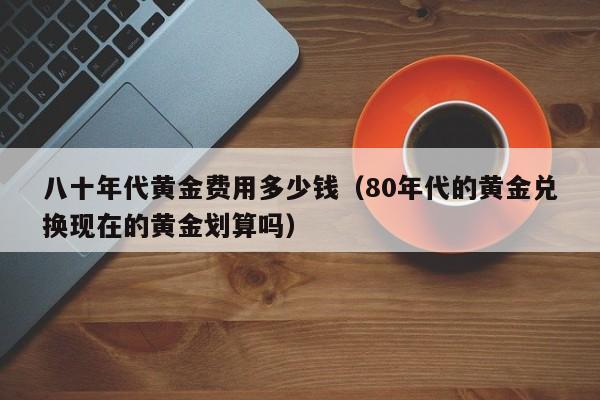 八十年代黄金费用多少钱（80年代的黄金兑换现在的黄金划算吗）