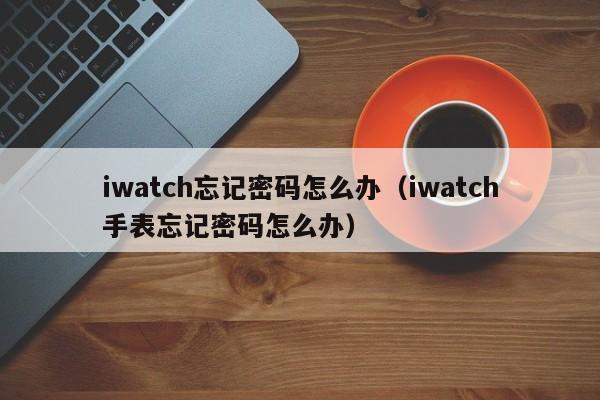 iwatch忘记密码怎么办（iwatch手表忘记密码怎么办）