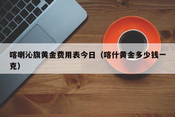 喀喇沁旗黄金费用表今日（喀什黄金多少钱一克）