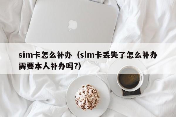 sim卡怎么补办（sim卡丢失了怎么补办需要本人补办吗?）