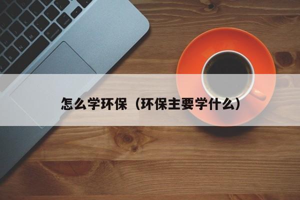 怎么学环保（环保主要学什么）