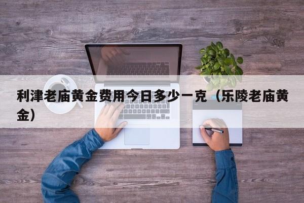 利津老庙黄金费用今日多少一克（乐陵老庙黄金）