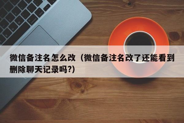 微信备注名怎么改（微信备注名改了还能看到删除聊天记录吗?）