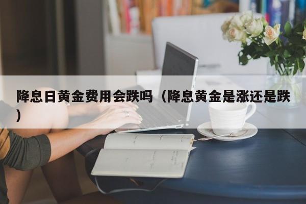 降息日黄金费用会跌吗（降息黄金是涨还是跌）
