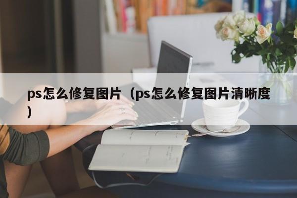 ps怎么修复图片（ps怎么修复图片清晰度）