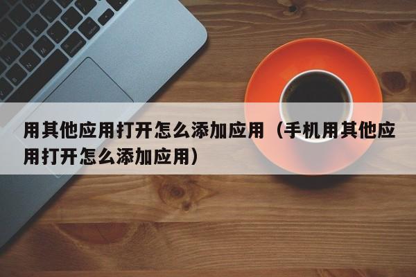 用其他应用打开怎么添加应用（手机用其他应用打开怎么添加应用）