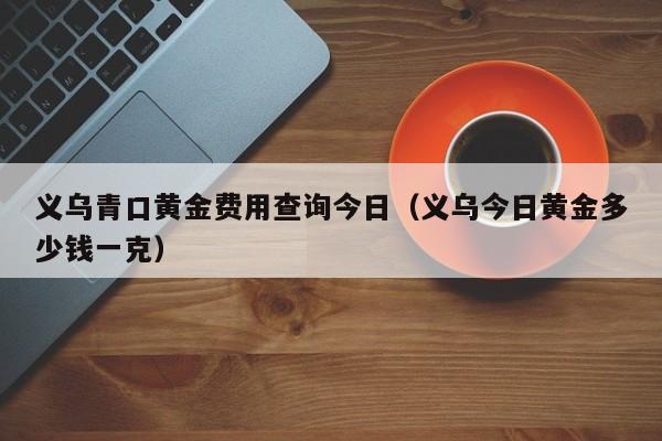 义乌青口黄金费用查询今日（义乌今日黄金多少钱一克）