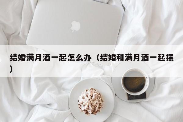 结婚满月酒一起怎么办（结婚和满月酒一起摆）