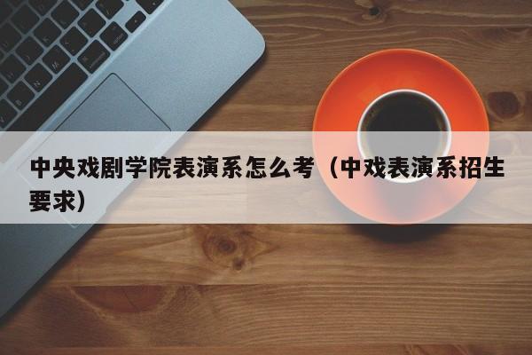 中央戏剧学院表演系怎么考（中戏表演系招生要求）