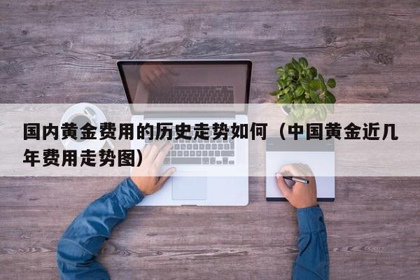 国内黄金费用的历史走势如何（中国黄金近几年费用走势图）
