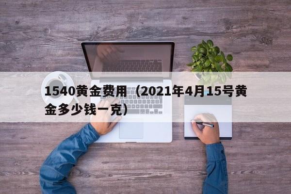 1540黄金费用（2021年4月15号黄金多少钱一克）