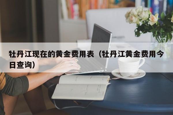 牡丹江现在的黄金费用表（牡丹江黄金费用今日查询）