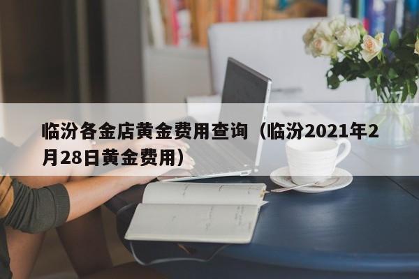 临汾各金店黄金费用查询（临汾2021年2月28日黄金费用）