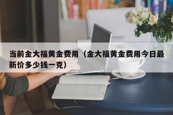 当前金大福黄金费用（金大福黄金费用今日最新价多少钱一克）