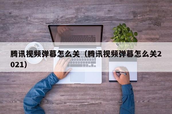 腾讯视频弹幕怎么关（腾讯视频弹幕怎么关2021）
